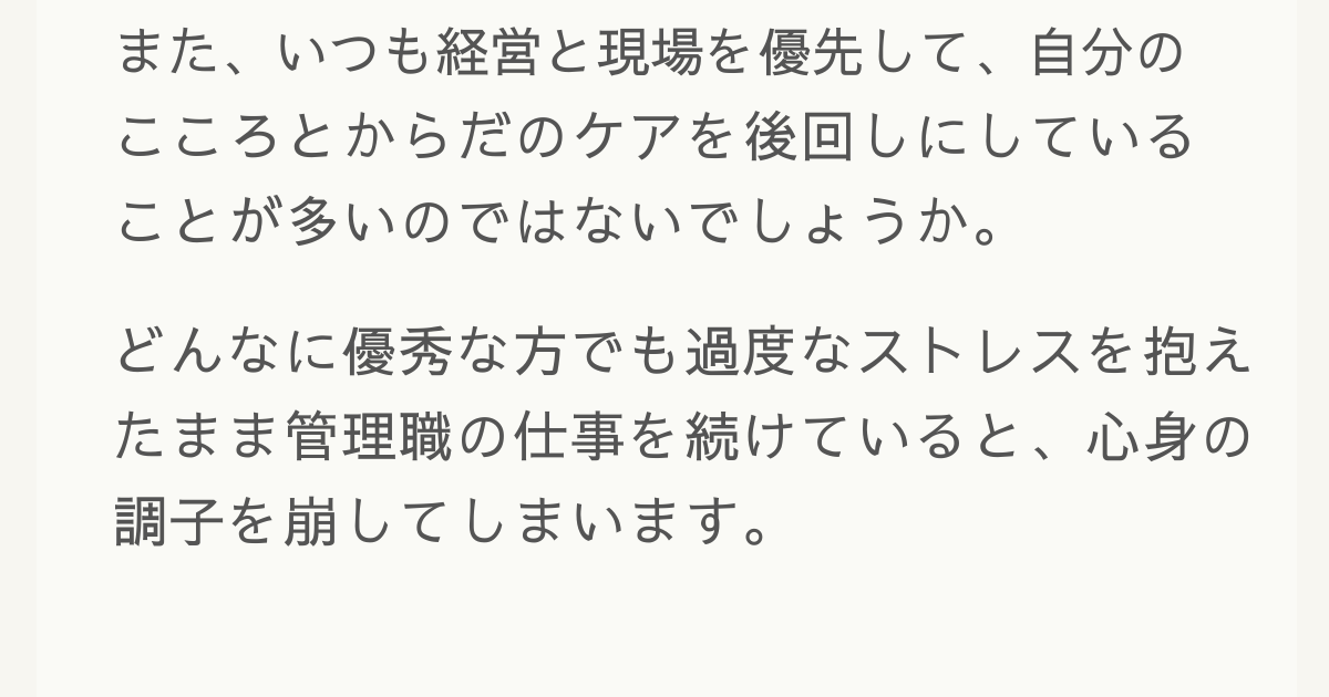 また、いつも経営と現場を優先して、自分のこころとからだのケアを後回しにしていることが多いのではないでしょうか。どんなに優秀な方でも過度なストレスを抱えたまま管理職の仕事を続けていると、心身の調子を崩してしまいます。