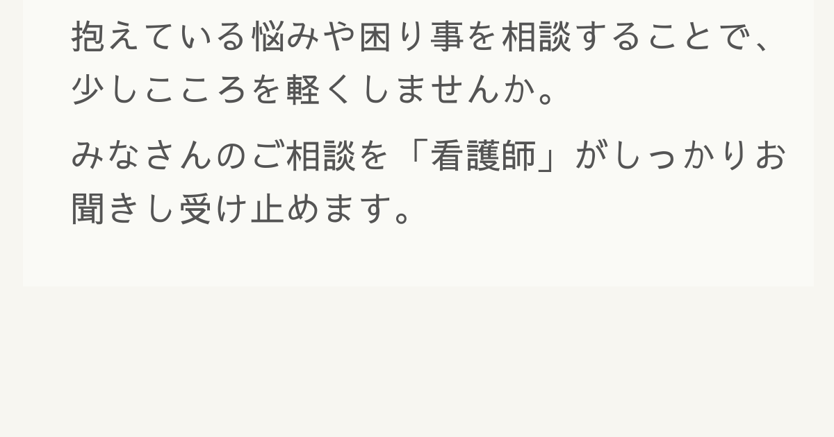 抱えている悩みや困り事を相談することで、少しこころを軽くしませんか。みなさんのご相談を「看護師」がしっかりお聞きし受け止めます。