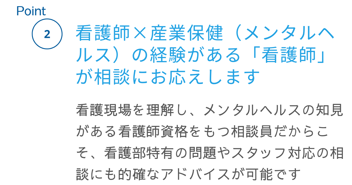 ポイント２、看護師と産業保健（メンタルヘルス）の経験がある「看護師」が相談にお応えします。看護現場を理解し、メンタルヘルスの知見がある看護師資格をもつ相談員だからこそ、看護部特有の問題やスタッフ対応の相談にも的確なアドバイスが可能です。