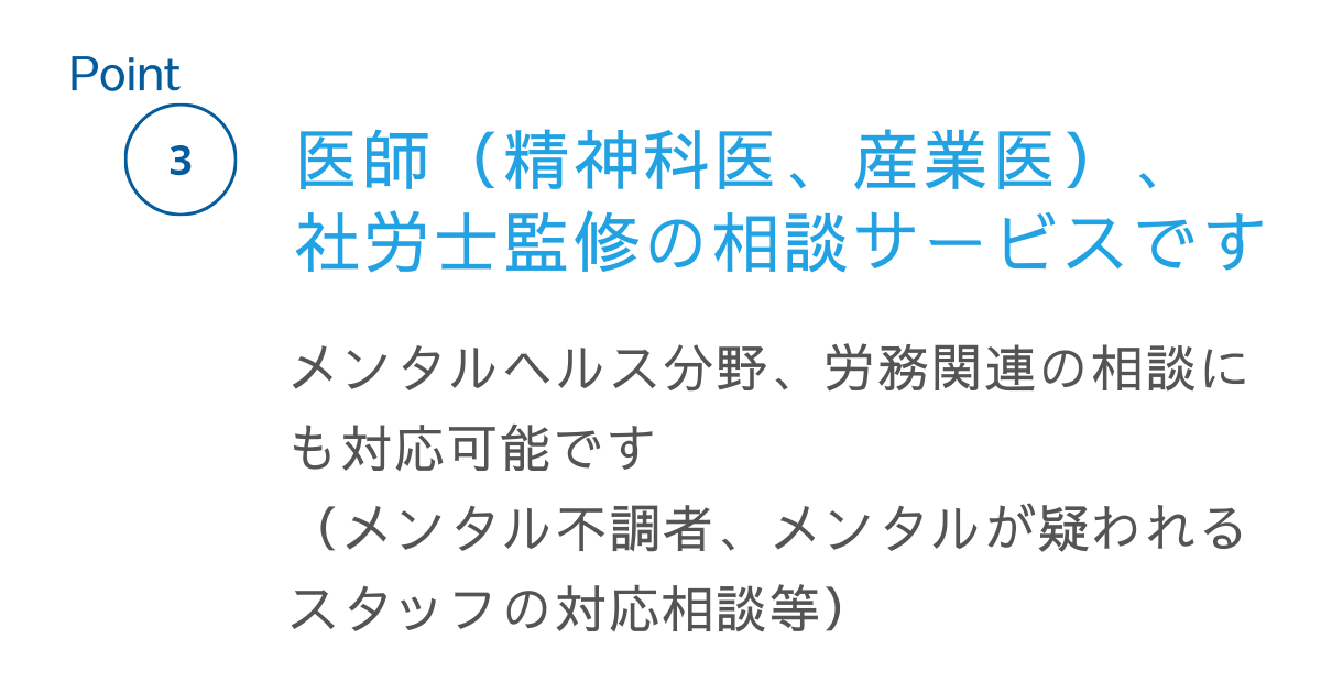 ポイント2。医師（精神科医、産業医）、社労士監修の相談サービスです。メンタルヘルス分野、労務管理の相談にも対応可能です。（メンタル不調者、メンタルが疑われるスタッフの対応相談等）