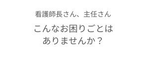 看護師長さん、主任さん、こんなお困りごとはありませんか？